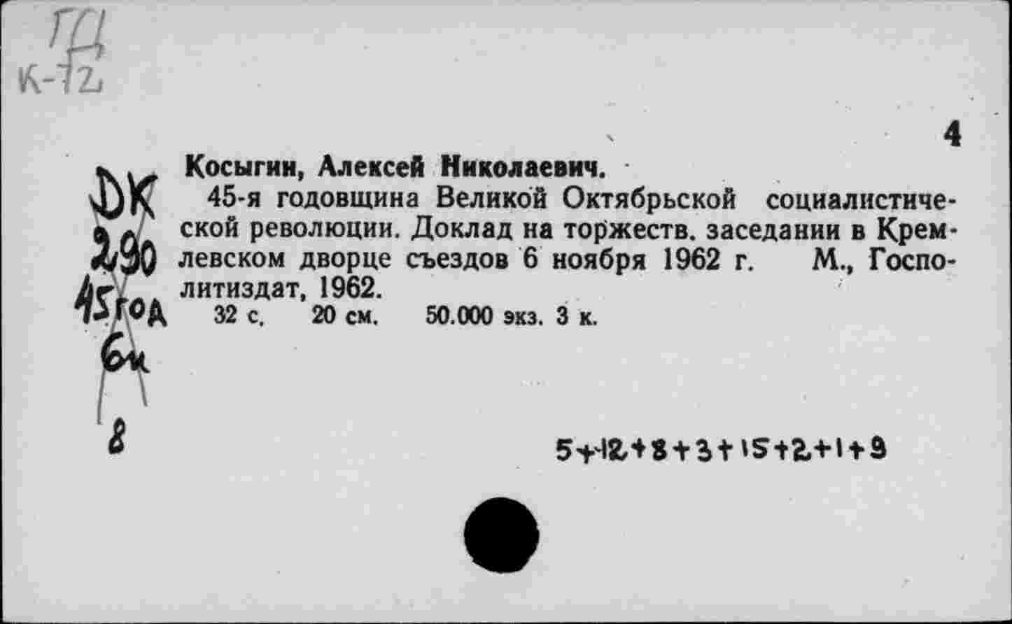 ﻿Косыгин, Алексей Николаевич.
45-я годовщина Великой Октябрьской социалистической революции. Доклад на торжеств, заседании в Кремлевском дворце съездов 6 ноября 1962 г. М., Госпо-литиздат, 1962.
32 с. 20 см. 50.000 экз. 3 к.
